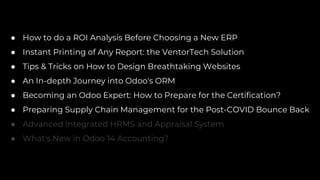 ● How to do a ROI Analysis Before Choosing a New ERP
● Instant Printing of Any Report: the VentorTech Solution
● Tips & Tricks on How to Design Breathtaking Websites
● An In-depth Journey into Odoo's ORM
● Becoming an Odoo Expert: How to Prepare for the Certification?
● Preparing Supply Chain Management for the Post-COVID Bounce Back
● Advanced Integrated HRMS and Appraisal System
● What's New in Odoo 14 Accounting?
 
