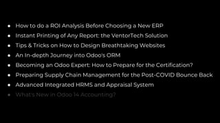 ● How to do a ROI Analysis Before Choosing a New ERP
● Instant Printing of Any Report: the VentorTech Solution
● Tips & Tricks on How to Design Breathtaking Websites
● An In-depth Journey into Odoo's ORM
● Becoming an Odoo Expert: How to Prepare for the Certification?
● Preparing Supply Chain Management for the Post-COVID Bounce Back
● Advanced Integrated HRMS and Appraisal System
● What's New in Odoo 14 Accounting?
 