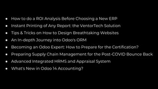 ● How to do a ROI Analysis Before Choosing a New ERP
● Instant Printing of Any Report: the VentorTech Solution
● Tips & Tricks on How to Design Breathtaking Websites
● An In-depth Journey into Odoo's ORM
● Becoming an Odoo Expert: How to Prepare for the Certification?
● Preparing Supply Chain Management for the Post-COVID Bounce Back
● Advanced Integrated HRMS and Appraisal System
● What's New in Odoo 14 Accounting?
 