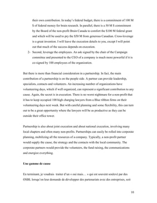 their own contribution. In today’s federal budget, there is a commitment of 100 M
       $ of federal money for brain research. In parallel, there is a 50 M $ commitment
       by the Board of the non-profit Brain Canada to comfort the $100 M federal grant
       and which will be used to pry the $50 M from generous Canadian. Cross-leverage
       is a great invention. I will leave the execution details to you, except I will point
       out that much of the success depends on execution.
   2- Second, leverage the employees. An ask signed by the chair of the Campaign
       committee and presented to the CEO of a company is much more powerful if it is
       co-signed by 100 employees of the organization.


But there is more than financial consideration in a partnership. In fact, the main
contribution of a partnership is on the people side. A partner can provide leadership,
specialists, contacts and volunteers. An increasing number of organizations have
volunteering days, which if well organized, can represent a significant contribution to any
cause. Again, the secret is in execution. There is no worst nightmare for a non-profit that
it has to keep occupied 100 high charging lawyers from a Blue ribbon firms on their
volunteering days next week. But with careful planning and some flexibility, this can turn
out to be a great opportunity where the lawyers will be as productive as they can be
outside their office tower.


Partnership is also about joint execution and about national execution, involving many
local chapters and often many non-profits. Partnerships can easily be rolled into corporate
planning, mobilizing all the resources of a company. Typically, a non-profit partner
would supply the cause, the strategy and the contacts with the local community. The
corporate partners would provide the volunteers, the fund raising, the communications
and energize everything.


Une gamme de cause


En terminant, je voudrais traiter d’un « oui mais… » qui est souvent soulevé par des
OSBL lorsqu’on leur demande de développer des partenariats avec des entreprises, soit



                                                                                              10
 