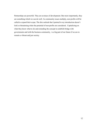 Partnerships are powerful. They are avenues of development. But more importantly, they
are something which we can do well. As community issues multiply, non-profits will be
called to expand their scope. The dire outlook that I painted in my introduction doesn’t
look so threatening when the potential of non-profits are considered. Capitalizing on
what they know what to do and extending the concept to establish bridge with
governments and with the business community, is a big part of our future if we are to
remain a vibrant and just society.




                                                                                           12
 