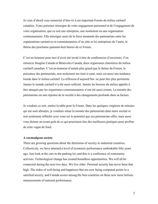 Je veux d’abord vous remercier d’être ici à cet important Forum du milieu caritatif
canadien. Votre présence témoigne de votre engagement personnel et de l’engagement de
votre organisation, que ce soit une entreprise, une institution ou une organisation
communautaire. Elle témoigne aussi de la force montante des partenariats entre les
organisations caritatives et communautaires d’un côté et les entreprises de l’autre, le
thème des prochains quarante-huit heures de ce Forum.


C’est un honneur pour moi d’avoir été invité à titre de conférencier d’ouverture. J’en
remercie Imagine Canada et Bénévoles Canada, deux organismes charnières du milieu
caritatif canadien. C’est un honneur d’autant plus grand que le thème du Forum, la
puissance des partenariats, non seulement me tient à cœur, mais est aussi une tendance
lourde dans le milieu caritatif. La réflexion d’aujourd’hui ne peut être plus pertinente.
Jamais le monde caritatif n’a été aussi sollicité. Jamais les besoins du milieu appelés à
être attaqués par les organismes communautaires n’ont été aussi criants. La montée des
partenariats est une réponse de la société à des changements profonds dans sa facture.


Je voudrais ce soir, mettre la table pour le Forum. Dans les quelques vingtaine de minutes
qui me sont allouées, je voudrais situer la montée des partenariats dans notre société et
non seulement réfléchir avec vous sur le potentiel que ces partenariats offre, mais aussi
vous donner un avant goût de ce qui pourraient être des meilleures pratiques pour profiter
de cette vague de fond.


A curmudgeon society
There are growing questions about the directions of society in industrial countries.
Collectively, we have attained a level of economic performance unthinkable fifty years
ago. Just look at the cars in the parking lot, and this is a conference of community
activists. Technological change has created boundless opportunities. We will all be
connected during the next two days. We live older. Personal security has never been that
high. The index of well-being and happiness that are now being computed points to a
satisfied society, and Canada scores among the best countries on these new more holistic
measurements of national performance.



                                                                                            2
 