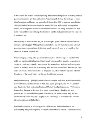 Yet we know that there is something wrong. The climate change clock is clicking and our
governments cannot get their act together. We are already feeling the first sign of major
disturbance that could upset our sense of well-being. Our GDP is at record level, but the
distribution of income is evolving in the wrong direction, with the rich getting richer.
Indeed, the average real income of the median household has barely moved for the past
thirty years and the scariest thing about that non-trend is that economists are not sure why
it is not moving.


The economy is more volatile. We just live through a global financial crisis which was
not supposed to happen. Although here in Canada we are in better shape, most national
governments are running large deficit, that we all know will have to be repaid, or else
there will be a new bigger crisis.


We are an aging society. The age pyramid has evolved into the shape of a Coke bottle
and it has significant implications. Proportionally, there are less idealistic youngsters in
our society, and proportionally more people like you and me, with much of our dreams
behind us and with a concern of protecting what we have accumulated. The average voter
in the last federal election was close to fifty years old. Their attitudes are quite different
from those of the twenty-years old that are about to start working


Despite our country’s good performance on social capital indicators, Canadians mistrust
their institutions, or at least some of them. In a recent Ipsos poll, only 9% of Canadian
said they trusted their national politicians, 17% their local politicians and 19% business
leaders, less than one in five, and three points behind lawyers. Luckily, we have
pharmacists, doctors and airline pilots, all scoring in the mid seventies. (By the way,
Charity leaders score only 35%, roughly in the same range as church leaders, financial
advisors, engineers and plumbers.


Business is perceived as driven by greed. Politicians are deemed ineffective and
consumed by their political games. We don’t admire Ottawa; we don’t admire Provincial



                                                                                                 3
 