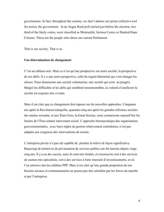 governments. In fact, throughout the country, we don’t admire our prime collective tool
for action, the government. In an Angus Reed poll carried just before the election, two
third of the likely voters, were classified as Mistrustful, Serious Cynics or Dashed Hope
Citizens. These are the people who chose our current Parliament.


That is our society. That is us.


Une détermination de changement


C’est un tableau noir. Mais ce n’est qu’une perspective sur notre société, la perspective
de nos défis. Il y a une autre perspective, celle du regard déterminé qui veut changer les
choses. Nous demeurons une société volontariste, une société qui croit au progrès.
Malgré les difficultés et les défis qui semblent insurmontables, la volonté d’améliorer la
société est toujours très vivante.


Mais il est clair que ce changement doit reposer sur de nouvelles approches. Cinquante
ans après la Révolution tranquille, quarante-cinq ans après les grandes réformes sociales
des années soixante, et aux États-Unis, la Great Society, nous connaissons aujourd’hui les
limites de l’État comme intervenant social. L’approche bureaucratique des organisations
gouvernementales, avec leurs règles de gestion relativement centralisées, n’est pas
adaptée aux exigences des interventions de terrain.


L’entreprise privée n’a pas été capable de prendre la relève de façon significative.
Beaucoup de tentatives de privatisation de services publics ont été lancées depuis vingt-
cinq ans. Il y a eu des succès, mais ils sont très limités, et circonscrits soit à des services
de soutien très spécialisés, soit à des services à forte intensité d’investissements, et où
l’on retrouve des les célèbres PPP. Mais il est clair qu’une grande proportion de nos
besoins sociaux et communautaires ne pourra pas être satisfaite par les forces du marché
et par l’entreprise.




                                                                                                  4
 