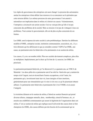 Les règles de gouvernance des entreprises ont aussi changé. La pression des actionnaires
amène les entreprises à bien définir leur mission et à se concentrer sur le périmètre que
cette mission définit. Les mêmes pressions de saine gouvernance l’ont amené à
rationaliser son implication dans le milieu et à choisir ses causes. Volontairement,
l’entreprise a circonscrit son action sociale. Ceci ne veut pas dire qu’elle n’est pas
consciente des problèmes de la société. Mais sa mission n’est pas de s’attaquer à tous ces
problèmes. Tout comme le gouvernement, elle est de plus en plus consciente de ses
limites.


Les OSBL sont la réponse de notre société à cette problématique. Derrière les différents
modèles d’OSBL, entreprise sociale, institution communautaire, association, etc., il y a
trois éléments qui les définissent et que je considère comme l’ADN d’un OSBL, une
cause, un partenariat entre les bénévoles et les permanents et un soutien du milieu.


Les causes, il y en a un nombre infini. Plus nos sociétés deviennent complexes, plus elles
se multiplient. Implicitement, par le choix qu’ils font de s’y associer, les OSBL les
priorisent.


Le partenariat permanent-bénévole, je l’ai découvert il y a quarante ans, au YMCA de
Montréal. Les deux pôles de ce partenariat sont d’un côté les bénévoles qui y mettent du
temps et de l’argent, tout en réconciliant d’autres occupations, et de l’autre, les
permanents qui y investissent toute leur vie, leurs énergies et leurs émotions,
généralement pour une rémunération qui n’a rien à voir avec ce qu’ils pourraient obtenir
ailleurs. Ce partenariat entre bénévoles et permanents fait vivre l’OSBL et en assure
l’intégrité.


Le troisième élément est le soutien du milieu, d’abord un soutien financier qui prend
diverses allures, campagne annuelle, dons, membership, conseil d’honneur, etc., et
ensuite une crédibilité communautaire qui assure la légitimité de l’organisation dans son
milieu. C’est ce soutien du milieu qui explique aussi la diversité des causes dont se font
champions les OSBL, des causes définies par des besoins de la communauté qui ne



                                                                                             5
 