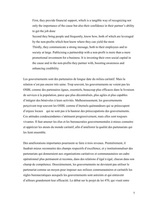 First, they provide financial support, which is a tangible way of recognizing not
       only the importance of the cause but also their confidence in their partner’s ability
       to get the job done
       Second they bring people and frequently, know how, both of which are leveraged
       by the non-profits which best know where they can yield the most
       Thirdly, they communicate a strong message, both to their employees and to
       society at large. Publicising a partnership with a non-profit is more than a mere
       promotional investment for a business. It is investing their own social capital in
       the cause and in the non-profits they partner with, boosting awareness and
       enhancing credibility.


Les gouvernements sont des partenaires de longue date du milieu caritatif. Mais la
relation n’est pas encore très saine. Trop souvent, les gouvernements ne voient pas les
OSBL comme des partenaires égaux, essentiels, beaucoup plus efficaces dans la livraison
de services à la population, parce que plus décentralisés, plus agiles et plus capables
d’intégrer des bénévoles à leurs activités. Malheureusement, les gouvernements
perçoivent trop souvent les OSBL comme d’éternels quémandeurs qui se préoccupent
d’enjeux locaux       qui ne sont pas à la hauteur des préoccupations des gouvernements.
Ces attitudes condescendantes s’atténuent progressivement, mais elles sont toujours
vivantes. Il faut amener les élus et les bureaucraties gouvernementales à mieux connaitre
et apprécier les atouts du monde caritatif, afin d’améliorer la qualité des partenariats qui
les lient ensemble.


Des améliorations importantes pourraient se faire à trois niveaux. Premièrement, il
faudrait mieux reconnaitre des champs respectifs d’excellence, et y institutionnaliser des
partenariats qui donneraient aux organisations caritatives et communautaires un cadre
opérationnel plus permanent et reconnu, dans des relations d’égal à égal, chacun dans son
champ de compétence. Deuxièmement, les gouvernements ne devraient pas utiliser le
partenariat comme un moyen pour imposer aux milieux communautaires et caritatifs les
règles bureaucratiques auxquels les gouvernements sont astreints et qui entravent
d’ailleurs grandement leur efficacité. Le débat sur le projet de loi 470, qui visait entre



                                                                                               7
 