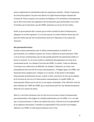 autres à réglementer la rémunération dans les organismes caritatifs, illustre l’importance
de cette préoccupation. On peut aussi décrier les règles bureaucratiques émanant des
Conseils du Trésor auxquels sont soumises les hôpitaux et les institutions d’enseignement
qui en font souvent plus des appendices des bureaucraties gouvernementales, avec toute
la lourdeur qui en découlent, que des OSBL autonomes au service de leur milieu.


Enfin, le gouvernement doit s’assurer que le milieu caritatif est doté d’infrastructures
adéquates et est bien organisée. Ce n’est pas tant par un soutien financier direct que ceci
peut être réalisé que par une reconnaissance tacite de l’importance et du respect des
structures.


Des partenariats locaux
Lorsqu’on pense partenariats entre le milieu communautaires et caritatifs et le
gouvernement, on a tendance à penser aux niveaux supérieurs de gouvernements. Mais
c’est au niveau communautaire que les plus grands potentiels des partenariats publics et
privés se trouvent. La vie d’une société se matérialise principalement au niveau de la
communauté locale. Les champs d’activités des OSBL, la culture, l’aide aux démunis,
l’assistance aux collectivités en difficulté, les malades, l’éducation, les loisirs sont
principalement des activités de niveau communautaires. À budgets égaux, les OSBL sont
beaucoup mieux équipés pour s’attaquer à ces secteurs. Il faut penser à développer
beaucoup plus de partenariats locaux, et pour ce faire, convaincre les élus qu’au chapitre
de la livraison de services et d’interventions communautaire, le modèle OSBL est
beaucoup plus efficace qu’un service ou une agence municipale. Cette efficacité vient des
deux éléments de l’ADN des OSBL que je mentionnais plus tôt, leur dualité permanence-
bénévole et le soutien du milieu.


Mais il y a de fortes résistances chez les élus de tous niveaux et dans les bureaucraties
gouvernementales à développer de véritables partenariats avec les OSBL. Il y a cet idée
que si le gouvernement a l’odieux de collecter des taxes, il devrait avoir la responsabilité
de les dépenser directement. Transférer la responsabilité d’une activité et les budgets
afférents à un OSBL en rend toujours plusieurs mal à l’aise.



                                                                                              8
 