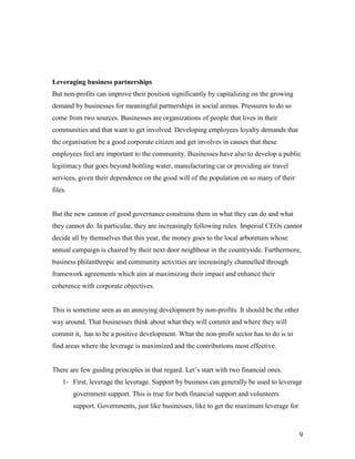 Leveraging business partnerships
But non-profits can improve their position significantly by capitalizing on the growing
demand by businesses for meaningful partnerships in social arenas. Pressures to do so
come from two sources. Businesses are organizations of people that lives in their
communities and that want to get involved. Developing employees loyalty demands that
the organisation be a good corporate citizen and get involves in causes that these
employees feel are important to the community. Businesses have also to develop a public
legitimacy that goes beyond bottling water, manufacturing car or providing air travel
services, given their dependence on the good will of the population on so many of their
files.


But the new cannon of good governance constrains them in what they can do and what
they cannot do. In particular, they are increasingly following rules. Imperial CEOs cannot
decide all by themselves that this year, the money goes to the local arboretum whose
annual campaign is chaired by their next door neighbour in the countryside. Furthermore,
business philanthropic and community activities are increasingly channelled through
framework agreements which aim at maximizing their impact and enhance their
coherence with corporate objectives.


This is sometime seen as an annoying development by non-profits. It should be the other
way around. That businesses think about what they will commit and where they will
commit it, has to be a positive development. What the non-profit sector has to do is to
find areas where the leverage is maximized and the contributions most effective.


There are few guiding principles in that regard. Let’s start with two financial ones.
    1- First, leverage the leverage. Support by business can generally be used to leverage
         government support. This is true for both financial support and volunteers
         support. Governments, just like businesses, like to get the maximum leverage for



                                                                                            9
 