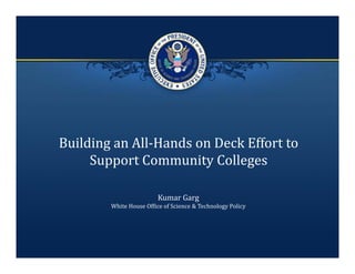 Building an All‐Hands on Deck Effort to 
     Support Community Colleges

                        Kumar Garg
        White House Office of Science & Technology Policy
 