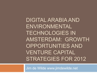 DIGITAL ARABIA AND
ENVIRONMENTAL
TECHNOLOGIES IN
AMSTERDAM: GROWTH
OPPORTUNITIES AND
VENTURE CAPITAL
STRATEGIES FOR 2012
Jim de Wilde www.jimdewilde.net
 