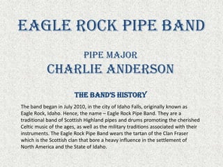 Eagle Rock Pipe Band Pipe Major Charlie Anderson The Band’s History The band began in July 2010, in the city of Idaho Falls, originally known as Eagle Rock, Idaho. Hence, the name – Eagle Rock Pipe Band. They are a traditional band of Scottish Highland pipes and drums promoting the cherished Celtic music of the ages, as well as the military traditions associated with their instruments. The Eagle Rock Pipe Band wears the tartan of the Clan Fraser which is the Scottish clan that bore a heavy influence in the settlement of North America and the State of Idaho. 