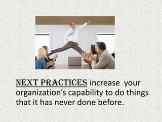 Next Practicesincrease  your organization’s capability to do things that it has never done before.