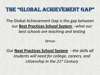 the “Global Achievement Gap”The Global Achievement Gap is the gap between our Best Practices School System --what our best schools are teaching and testingVersusOur Next Practices School System --the skills all students will need for college, careers, and citizenship in the 21st Century