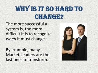 Why is it so hard to change?The more successful a system is, the more difficult it is to recognize when it must change. By example, many Market Leaders are the last ones to transform.