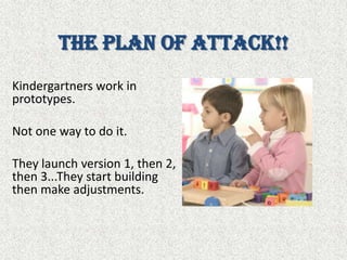 The Plan of Attack!!Kindergartners work in prototypes. Not one way to do it. They launch version 1, then 2, then 3...They start building then make adjustments.
