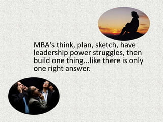 MBA's think, plan, sketch, have leadership power struggles, then build one thing...like there is only one right answer.