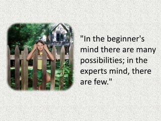 "In the beginner's mind there are many possibilities; in the experts mind, there are few."