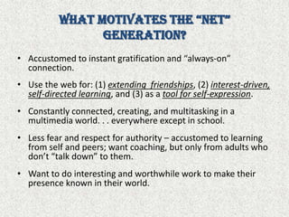 What Motivates the “Net” Generation?Accustomed to instant gratification and “always-on” connection.Use the web for: (1) extending  friendships, (2) interest-driven, self-directed learning, and (3) as a tool for self-expression.Constantly connected, creating, and multitasking in a multimedia world. . . everywhere except in school.Less fear and respect for authority – accustomed to learning from self and peers; want coaching, but only from adults who don’t “talk down” to them.Want to do interesting and worthwhile work to make their presence known in their world.