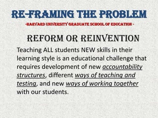 Re-Framing the Problem-Harvard University Graduate school of Education -Reform or Reinvention	Teaching ALL students NEW skills in their learning style is an educational challenge that requires development of new accountability structures, different ways of teaching and testing, and new ways of working togetherwith our students.