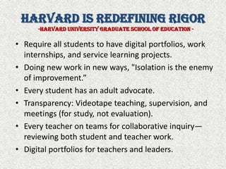 Harvard is Redefining Rigor-Harvard University Graduate school of Education -Require all students to have digital portfolios, work internships, and service learning projects.Doing new work in new ways, "Isolation is the enemy of improvement.”Every student has an adult advocate.Transparency: Videotape teaching, supervision, and meetings (for study, not evaluation).Every teacher on teams for collaborative inquiry—reviewing both student and teacher work.Digital portfolios for teachers and leaders.