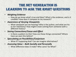 The Net Generation isLearning to Ask the Right QuestionsWeighing EvidenceHow do we know what’s true and false? What is the evidence, and is it credible? How does it compare to my research?Awareness of Varying ViewpointsWhat viewpoint are we hearing? Who is the author, and what are his or her intentions? How might it look coming from someone with a different history?Seeing Connections/Cause and EffectIs there a pattern to this? How are these things connected? Where have we seen this before?Speculating on Possibilities/ConjectureWhat if? Supposing that? Can we imagine alternatives?Assessing Value – Both Socially and PersonallyWhat difference does it make? Who cares? So What? 