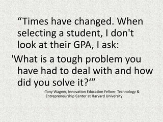 “Times have changed. When selecting a student, I don't look at their GPA, I ask: 'What is a tough problem you have had to deal with and how did you solve it?‘”			-Tony Wagner, Innovation Education Fellow- Technology & 			  Entrepreneurship Center at Harvard University