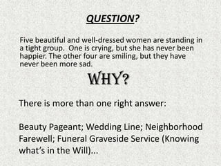 QUESTION?	Five beautiful and well-dressed women are standing in a tight group.  One is crying, but she has never been happier. The other four are smiling, but they have never been more sad. Why? There is more than one right answer:Beauty Pageant; Wedding Line; Neighborhood Farewell; Funeral Graveside Service (Knowing what’s in the Will)...