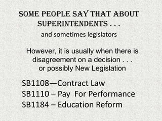 Some people say that about superintendents . . .and sometimes legislatorsHowever, it is usually when there is disagreement on a decision . . . or possibly New LegislationSB1108—Contract LawSB1110 – Pay  For PerformanceSB1184 – Education Reform