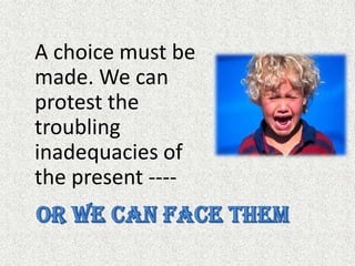 A choice must be made. We can protest the troubling inadequacies of the present ----Or we can face them