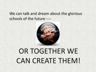 	We can talk and dream about the glorious schools of the future ----OR TOGETHER WE CAN CREATE THEM!