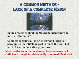 A Common Mistake -  Lack of a Complete Vision In the process of climbing Mount Rainier, where do most deaths occur? Climbers consume all their energy and focus to accomplish their lifelong goal to reach the top—but fail to focus on the entire procedure. Most deaths occur on the descent because many lack sufficient strength for this equally or more difficult task.*