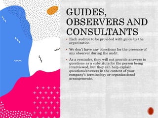  Each auditor to be provided with guide by the
organization.
 We don’t have any objections for the presence of
any observer during the audit.
 As a reminder, they will not provide answers to
questions as a substitute for the person being
interviewed, but they can help explain
questions/answers in the context of your
company’s terminology or organizational
arrangements.
 