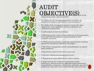  To confirm that the management system conforms with all the
requirements of the audit standard(s);
 To confirm that the management system can achieve the
organization’s policies and objectives and evaluation of
 The ability of the management system to ensure the client
organization meets applicable statutory, regulatory and
contractual requirements;
 It shall include at least the following:
 a) Information and evidence about conformity to all requirements
of the applicable management system standard or other
normative document;
 b) Performance monitoring, measuring, reporting and reviewing
against key performance objectives and targets
 c) The client's management system and performance as regards
legal compliance;
 d) Operational control of the client's processes;
 e) Internal auditing and management review;
 f) Management responsibility for the client's policies;
 g) Links between the normative requirements, policy,
performance objectives and any applicable legal requirements,
responsibilities, competence of personnel, operations, procedures,
performance data and internal audit findings and conclusions.
 