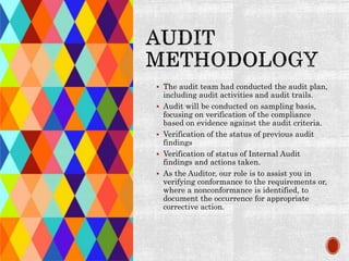  The audit team had conducted the audit plan,
including audit activities and audit trails.
 Audit will be conducted on sampling basis,
focusing on verification of the compliance
based on evidence against the audit criteria.
 Verification of the status of previous audit
findings
 Verification of status of Internal Audit
findings and actions taken.
 As the Auditor, our role is to assist you in
verifying conformance to the requirements or,
where a nonconformance is identified, to
document the occurrence for appropriate
corrective action.
 