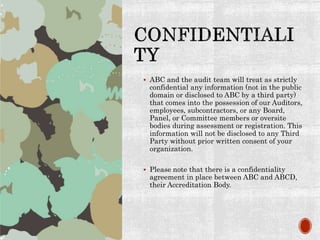  ABC and the audit team will treat as strictly
confidential any information (not in the public
domain or disclosed to ABC by a third party)
that comes into the possession of our Auditors,
employees, subcontractors, or any Board,
Panel, or Committee members or oversite
bodies during assessment or registration. This
information will not be disclosed to any Third
Party without prior written consent of your
organization.
 Please note that there is a confidentiality
agreement in place between ABC and ABCD,
their Accreditation Body.
 