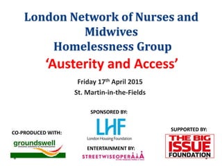 London Network of Nurses and
Midwives
Homelessness Group
Friday 17th April 2015
St. Martin-in-the-Fields
‘Austerity and Access’
CO-PRODUCED WITH:
SPONSORED BY:
SUPPORTED BY:
ENTERTAINMENT BY:
 