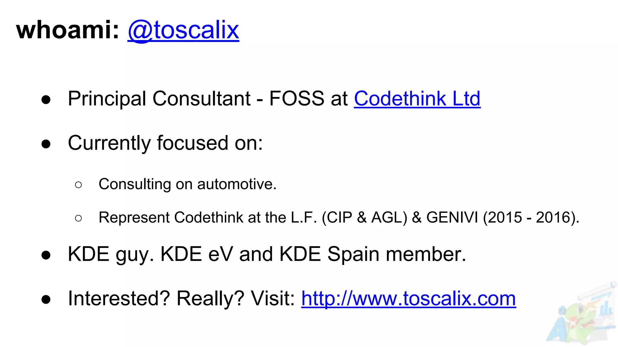 whoami: @toscalix
● Principal Consultant - FOSS at Codethink Ltd
● Currently focused on:
○ Consulting on automotive.
○ Represent Codethink at the L.F. (CIP & AGL) & GENIVI (2015 - 2016).
● KDE guy. KDE eV and KDE Spain member.
● Interested? Really? Visit: http://www.toscalix.com
 