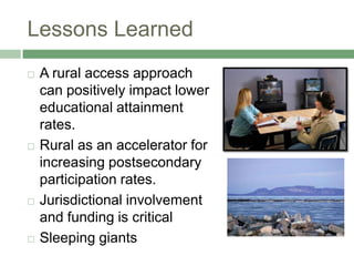 Lessons Learned
   A rural access approach
    can positively impact lower
    educational attainment
    rates.
   Rural as an accelerator for
    increasing postsecondary
    participation rates.
   Jurisdictional involvement
    and funding is critical
   Sleeping giants
 