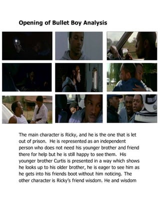 Opening of Bullet Boy Analysis
The main character is Ricky, and he is the one that is let
out of prison. He is represented as an independent
person who does not need his younger brother and friend
there for help but he is still happy to see them. His
younger brother Curtis is presented in a way which shows
he looks up to his older brother, he is eager to see him as
he gets into his friends boot without him noticing. The
other character is Ricky’s friend wisdom. He and wisdom
 