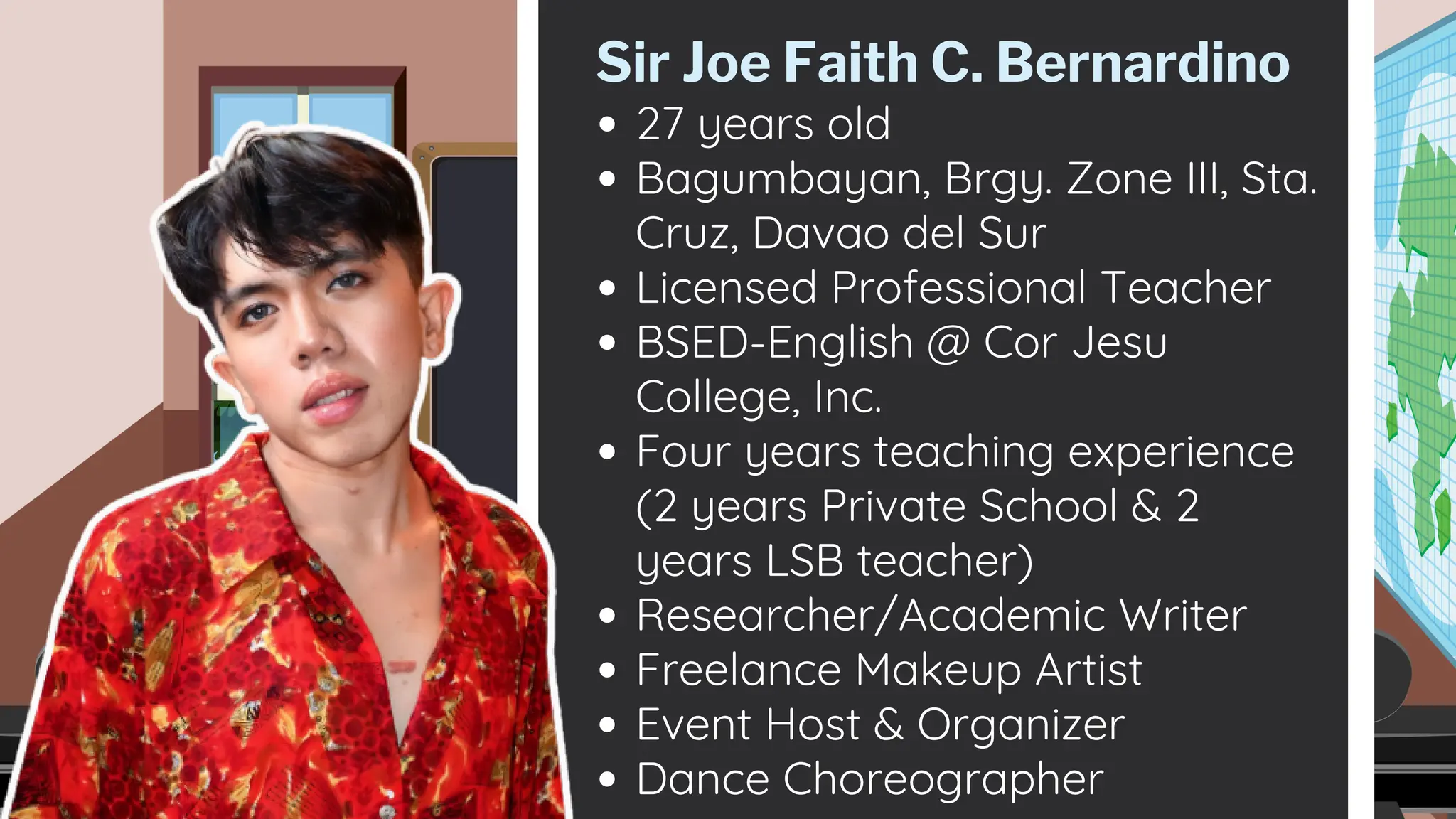 27 years old
Bagumbayan, Brgy. Zone III, Sta.
Cruz, Davao del Sur
Licensed Professional Teacher
BSED-English @ Cor Jesu
College, Inc.
Four years teaching experience
(2 years Private School & 2
years LSB teacher)
Researcher/Academic Writer
Freelance Makeup Artist
Event Host & Organizer
Dance Choreographer
Sir Joe Faith C. Bernardino