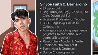 27 years old
Bagumbayan, Brgy. Zone III, Sta.
Cruz, Davao del Sur
Licensed Professional Teacher
BSED-English @ Cor Jesu
College, Inc.
Four years teaching experience
(2 years Private School & 2
years LSB teacher)
Researcher/Academic Writer
Freelance Makeup Artist
Event Host & Organizer
Dance Choreographer
Sir Joe Faith C. Bernardino
 