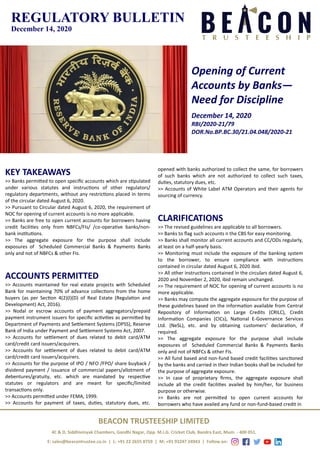 REGULATORY BULLETIN
December 14, 2020
Opening of Current
Accounts by Banks—
Need for Discipline
December 14, 2020
RBI/2020-21/79
DOR.No.BP.BC.30/21.04.048/2020-21
BEACON TRUSTEESHIP LIMITED
4C & D, Siddhivinyak Chambers, Gandhi Nagar, Opp. M.I.G. Cricket Club, Bandra East, Mum. - 400 051.
E: sales@beacontrustee.co.in | L: +91 22 2655 8759 | M: +91 93247 24943 | Follow on:
KEY TAKEAWAYS
>> Banks permitted to open specific accounts which are stipulated
under various statutes and instructions of other regulators/
regulatory departments, without any restrictions placed in terms
of the circular dated August 6, 2020.
>> Pursuant to Circular dated August 6, 2020, the requirement of
NOC for opening of current accounts is no more applicable.
>> Banks are free to open current accounts for borrowers having
credit facilities only from NBFCs/FIs/ /co-operative banks/non-
bank institutions.
>> The aggregate exposure for the purpose shall include
exposures of Scheduled Commercial Banks & Payments Banks
only and not of NBFCs & other FIs.
ACCOUNTS PERMITTED
>> Accounts maintained for real estate projects with Scheduled
Bank for maintaining 70% of advance collections from the home
buyers (as per Section 4(2)(l)(D) of Real Estate (Regulation and
Development) Act, 2016).
>> Nodal or escrow accounts of payment aggregators/prepaid
payment instrument issuers for specific activities as permitted by
Department of Payments and Settlement Systems (DPSS), Reserve
Bank of India under Payment and Settlement Systems Act, 2007.
>> Accounts for settlement of dues related to debit card/ATM
card/credit card issuers/acquirers.
>> Accounts for settlement of dues related to debit card/ATM
card/credit card issuers/acquirers.
>> Accounts for the purpose of IPO / NFO /FPO/ share buyback /
dividend payment / issuance of commercial papers/allotment of
debentures/gratuity, etc. which are mandated by respective
statutes or regulators and are meant for specific/limited
transactions only.
>> Accounts permitted under FEMA, 1999.
>> Accounts for payment of taxes, duties, statutory dues, etc.
opened with banks authorized to collect the same, for borrowers
of such banks which are not authorized to collect such taxes,
duties, statutory dues, etc.
>> Accounts of White Label ATM Operators and their agents for
sourcing of currency.
CLARIFICATIONS
>> The revised guidelines are applicable to all borrowers.
>> Banks to flag such accounts n the CBS for easy monitoring.
>> Banks shall monitor all current accounts and CC/ODs regularly,
at least on a half-yearly basis.
>> Monitoring must include the exposure of the banking system
to the borrower, to ensure compliance with instructions
contained in circular dated August 6, 2020 ibid.
>> All other instructions contained in the circulars dated August 6,
2020 and November 2, 2020, ibid remain unchanged.
>> The requirement of NOC for opening of current accounts is no
more applicable.
>> Banks may compute the aggregate exposure for the purpose of
these guidelines based on the information available from Central
Repository of Information on Large Credits (CRILC), Credit
Information Companies (CICs), National E-Governance Services
Ltd. (NeSL), etc. and by obtaining customers’ declaration, if
required.
>> The aggregate exposure for the purpose shall include
exposures of Scheduled Commercial Banks & Payments Banks
only and not of NBFCs & other FIs.
>> All fund based and non-fund based credit facilities sanctioned
by the banks and carried in their Indian books shall be included for
the purpose of aggregate exposure.
>> In case of proprietary firms, the aggregate exposure shall
include all the credit facilities availed by him/her, for business
purpose or otherwise.
>> Banks are not permitted to open current accounts for
borrowers who have availed any fund or non-fund-based credit in
 