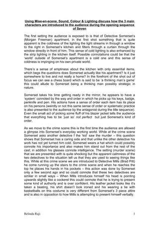 Using Mise-en-scene, Sound, Colour & Lighting discuss how the 3 main
characters are introduced to the audience during the opening sequence
                               of Seven

The first setting the audience is exposed to is that of Detective Somerset’s
(Morgan Freeman) apartment, in the first shot something that is quite
apparent is the coldness of the lighting the light streams in through a window
to the right in Somerset’s kitchen and filters through a curtain through the
window directly in front of him. This sense of cold lighting is also enhanced by
the strip lighting in the kitchen itself. Possible connotations could be that the
‘world’ outside of Somerset’s apartment is a cold one and this sense of
coldness is impinging on his own private world.

There’s a sense of emptiness about the kitchen with only essential items,
which begs the questions does Somerset actually like his apartment? Is it just
somewhere to live and not really a home? In the forefront of the shot out of
focus we can see a chess board which is said to be ‘a thinking man’s game’
this could allude to Somerset being a thinking man possibly strategic in
nature.

Somerset takes his time getting ready in the mirror, he appears to have a
‘system’ connoted by the way and order in which he picks up his keys, badge,
penknife and pen. His actions have a sense of order each item has its place
on his persons (weirdly or not this same sense of order or systematic practice
is also presented to the audience by the antagonist during the title sequence).
Even the small act of picking some fluff of his blazer jacket tells the audience
that everything has to be ‘just so’ not perfect but just Somerset’s kind of
order.

As we move to the crime scene this is the first time the audience are allowed
a glimpse into Somerset’s everyday working world. While at the crime scene
Somerset asks another detective f the ‘kid’ saw the murder – this question
shows that Somerset has a caring side and that unlike the other detective his
work has not yet turned him cold. Somerset wears a hat which could possibly
connote his importance and also makes him stand out from the rest of the
cast; in addition his glasses connote intelligence. The setting (murder scene)
that we are presented with is quite shocking but the apparent calmness of the
two detectives to the situation tell us that they are used to seeing things like
this. While at this crime scene we are introduced to Detective Mills (Brad Pitt)
he come running up the stairs to the crime scene and when he reaches the
top he places his hands in his pockets – this action was done by Somerset
only a few second ago and so could connote that these two detectives are
similar in small ways – When Mills introduces himself his head is pointing
upwards slightly like a cockerel this could connote that he is trying to present
some kind of authority and is over confident. His leather jacket looks like it’s
taken a beating, his shirt doesn’t look ironed and his wearing a tie with
basketballs on this costume is very different from Somerset’s 3 piece attire
and is also in opposition to how Mills is attempting to present himself verbally.




Belinda Raji                                                                   1
 