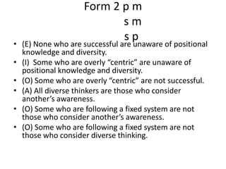 Form 2 p ms ms p(E) None who are successful are unaware of positional knowledge and diversity.(I)  Some who are overly “centric” are unaware of positional knowledge and diversity.(O) Some who are overly “centric” are not successful.(A) All diverse thinkers are those who consider another’s awareness.(O) Some who are following a fixed system are not  those who consider another’s awareness. (O) Some who are following a fixed system are not those who consider diverse thinking.