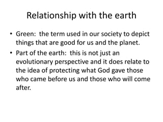Relationship with the earthGreen:  the term used in our society to depict things that are good for us and the planet.Part of the earth:  this is not just an evolutionary perspective and it does relate to the idea of protecting what God gave those who came before us and those who will come after.