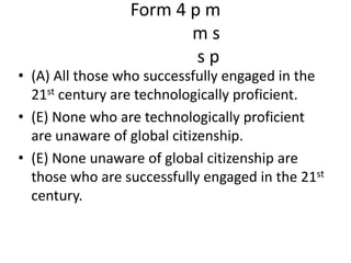 Form 4 p mm ss p(A) All those who successfully engaged in the 21st century are technologically proficient.(E) None who are technologically proficient are unaware of global citizenship.(E) None unaware of global citizenship are those who are successfully engaged in the 21st century.