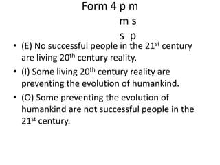 Form 4 p m m ss  p(E) No successful people in the 21st century are living 20th century reality.(I) Some living 20th century reality are preventing the evolution of humankind.(O) Some preventing the evolution of humankind are not successful people in the 21st century.