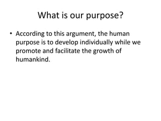 What is our purpose?According to this argument, the human purpose is to develop individually while we promote and facilitate the growth of humankind.