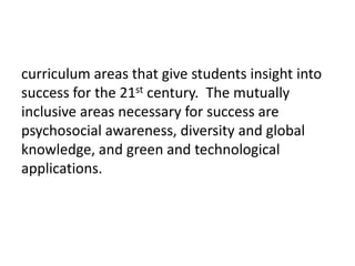 curriculum areas that give students insight into success for the 21st century.  The mutually inclusive areas necessary for success are psychosocial awareness, diversity and global knowledge, and green and technological applications.