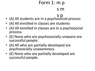        Form 1: m p                     s m                     s p(A) All students are in a psychosocial process(A) All enrolled in classes are students(A) All enrolled in classes are in a psychosocial process.(E) None who are psychosocially unaware are successful people.(A) All who are partially developed are psychosocially unawareness.(E) None who are partially developed are successful people. 